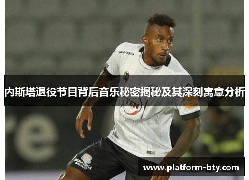 内斯塔退役节目背后音乐秘密揭秘及其深刻寓意分析 内斯塔退役节目背后音乐秘密揭秘及其深刻寓意分析