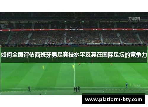 如何全面评估西班牙男足竞技水平及其在国际足坛的竞争力 如何全面评估西班牙男足竞技水平及其在国际足坛的竞争力
