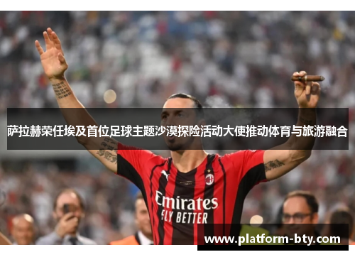 萨拉赫荣任埃及首位足球主题沙漠探险活动大使推动体育与旅游融合