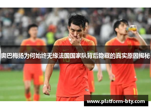 奥巴梅扬为何始终无缘法国国家队背后隐藏的真实原因揭秘