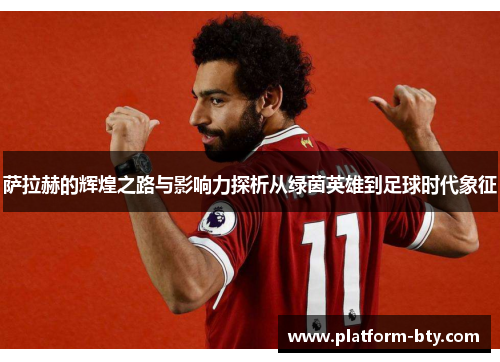 萨拉赫的辉煌之路与影响力探析从绿茵英雄到足球时代象征